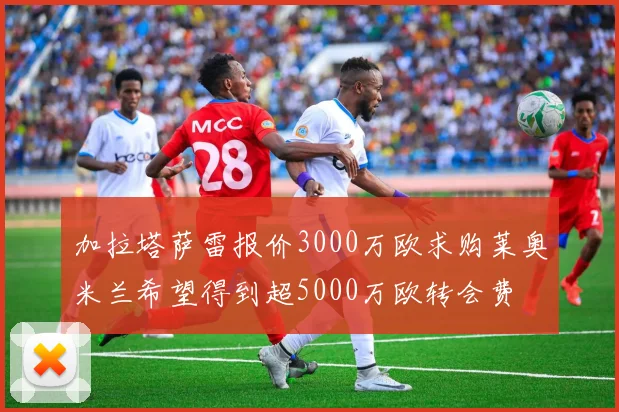 加拉塔萨雷报价3000万欧求购莱奥米兰希望得到超5000万欧转会费