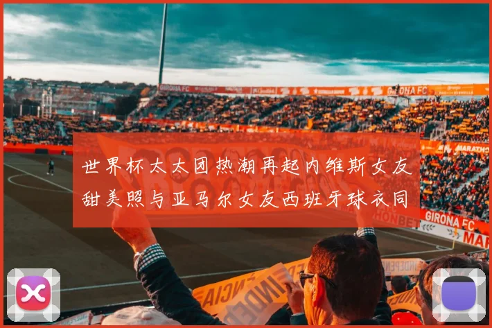 世界杯太太团热潮再起内维斯女友甜美照与亚马尔女友西班牙球衣同框秀