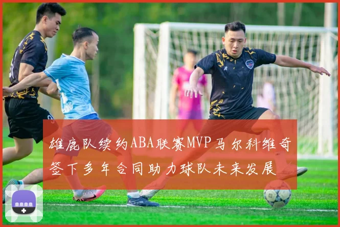 雄鹿队续约ABA联赛MVP马尔科维奇签下多年合同助力球队未来发展