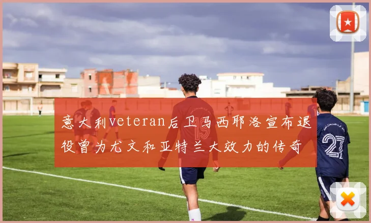 意大利veteran后卫马西耶洛宣布退役曾为尤文和亚特兰大效力的传奇球员