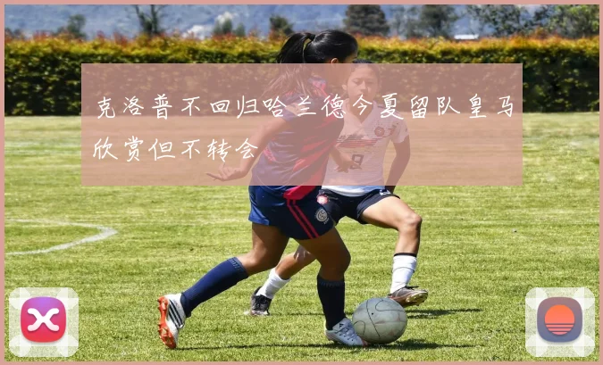 克洛普不回归哈兰德今夏留队皇马欣赏但不转会