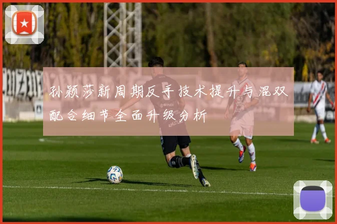 孙颖莎新周期反手技术提升与混双配合细节全面升级分析