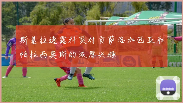 斯基拉透露科莫对贡萨洛加西亚和帕拉西奥斯的浓厚兴趣