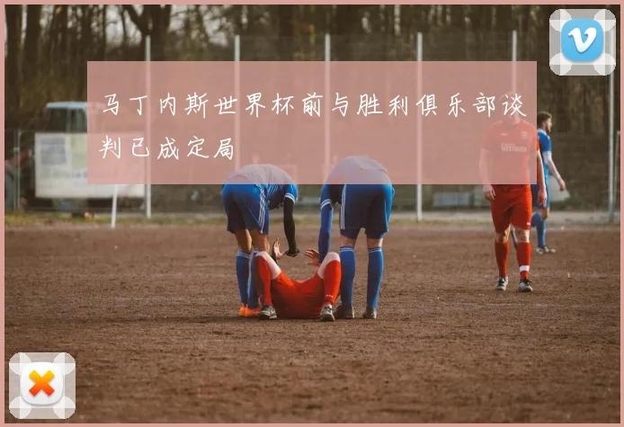 马丁内斯世界杯前与胜利俱乐部谈判已成定局