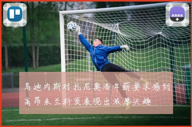 乌迪内斯对扎尼奥洛年薪要求感到高昂米兰科莫表现出浓厚兴趣