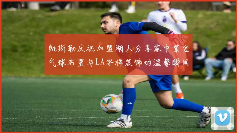 凯斯勒庆祝加盟湖人分享家中紫金气球布置与LA字样装饰的温馨瞬间