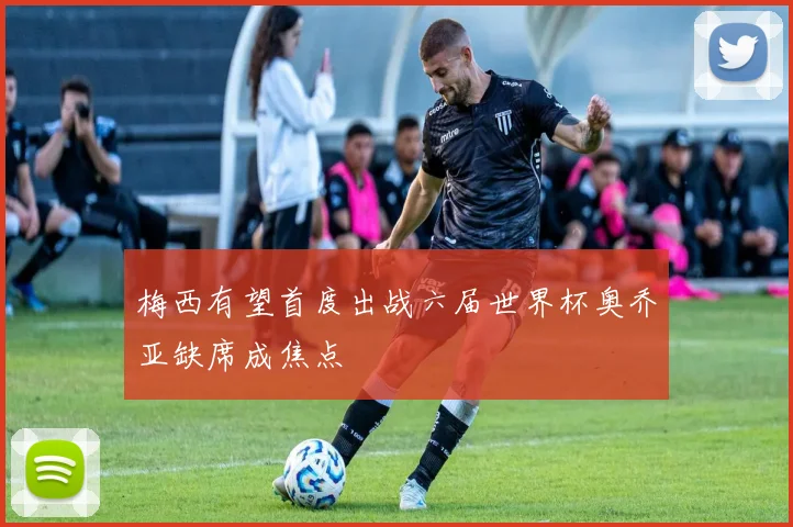 梅西有望首度出战六届世界杯奥乔亚缺席成焦点