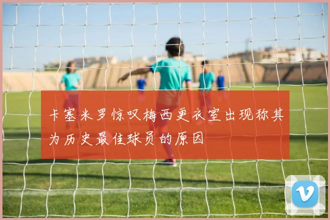 卡塞米罗惊叹梅西更衣室出现称其为历史最佳球员的原因