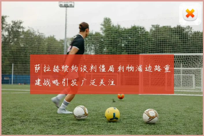 萨拉赫续约谈判僵局利物浦边路重建战略引发广泛关注