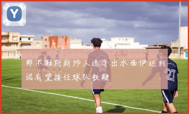 那不勒斯新帅人选浮出水面伊达利诺有望接任球队教鞭