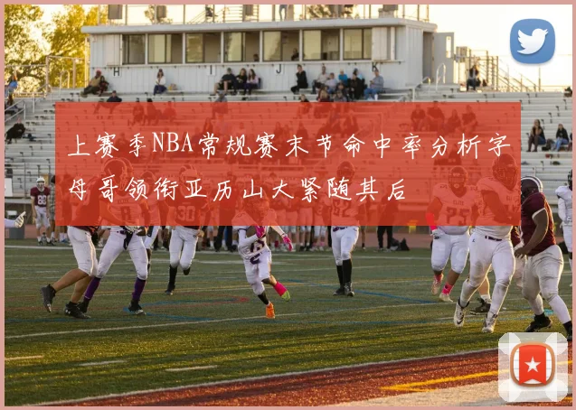 上赛季NBA常规赛末节命中率分析字母哥领衔亚历山大紧随其后