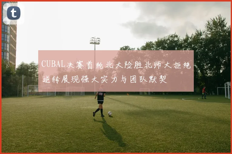 CUBAL决赛首轮北大险胜北师大拒绝逆转展现强大实力与团队默契