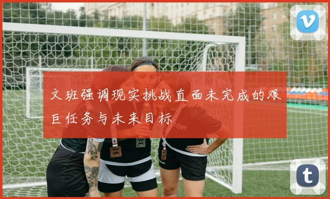 文班强调现实挑战直面未完成的艰巨任务与未来目标