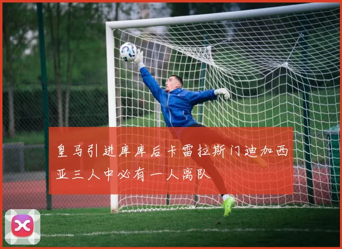 皇马引进库库后卡雷拉斯门迪加西亚三人中必有一人离队