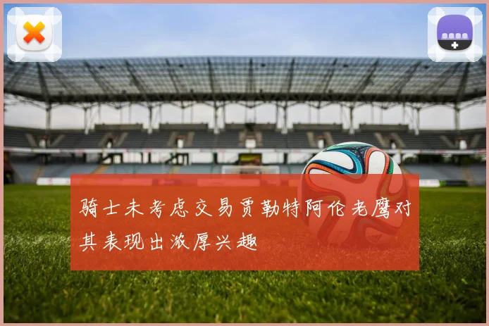 骑士未考虑交易贾勒特阿伦老鹰对其表现出浓厚兴趣