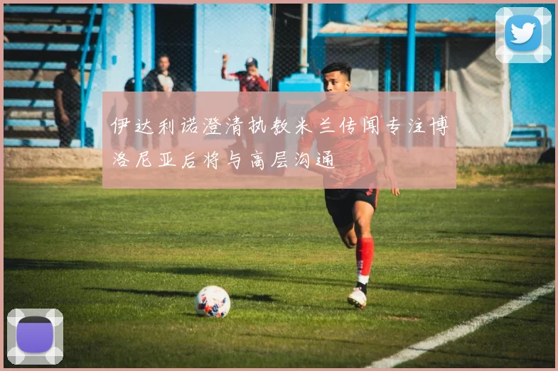 伊达利诺澄清执教米兰传闻专注博洛尼亚后将与高层沟通