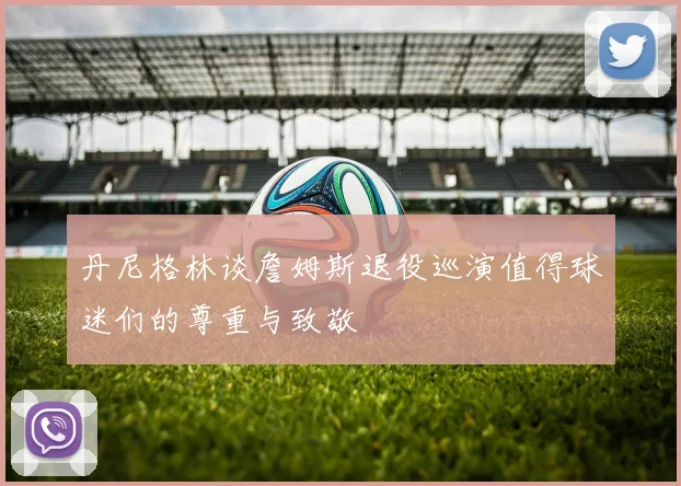 丹尼格林谈詹姆斯退役巡演值得球迷们的尊重与致敬