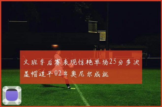 文班季后赛表现惊艳单场25分多次盖帽追平02年奥尼尔成就
