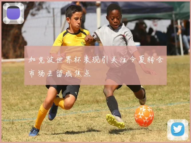 加克波世界杯表现引关注今夏转会市场去留成焦点