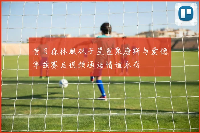 昔日森林狼双子星重聚唐斯与爱德华兹赛后视频通话情谊永存