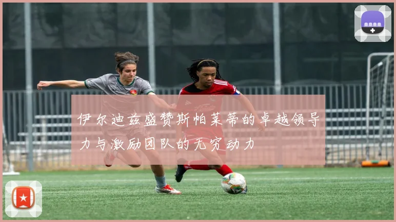 伊尔迪兹盛赞斯帕莱蒂的卓越领导力与激励团队的无穷动力