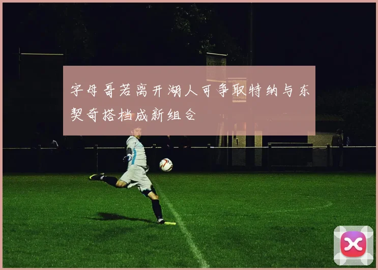 字母哥若离开湖人可争取特纳与东契奇搭档成新组合