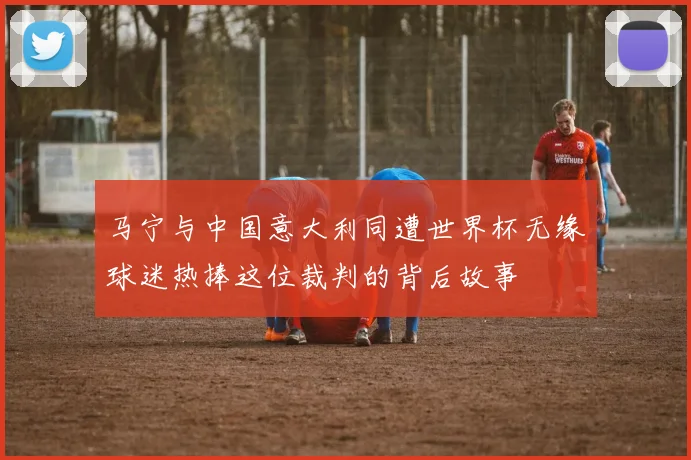 马宁与中国意大利同遭世界杯无缘球迷热捧这位裁判的背后故事