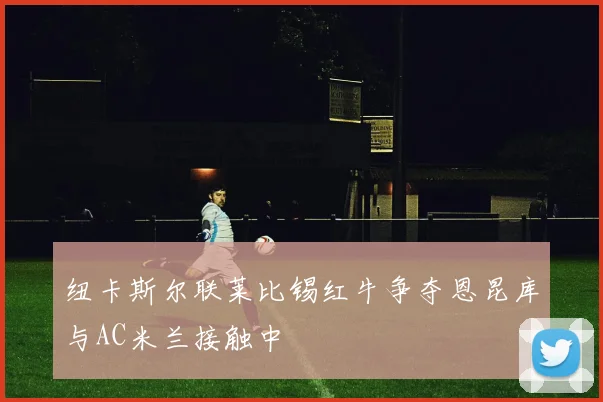 纽卡斯尔联莱比锡红牛争夺恩昆库与AC米兰接触中