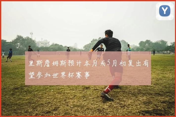 里斯詹姆斯预计本月或5月初复出有望参加世界杯赛事