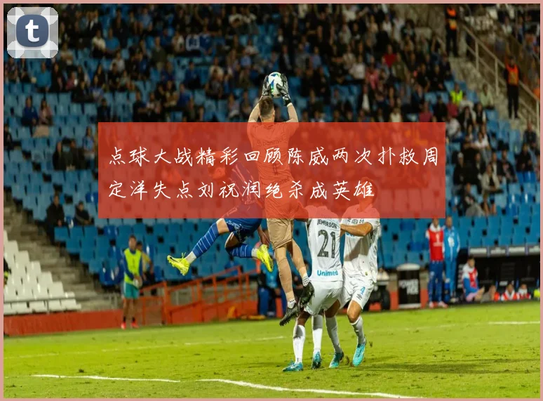 点球大战精彩回顾陈威两次扑救周定洋失点刘祝润绝杀成英雄