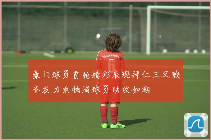 豪门球员首轮精彩表现拜仁三叉戟齐发力利物浦球员助攻如潮