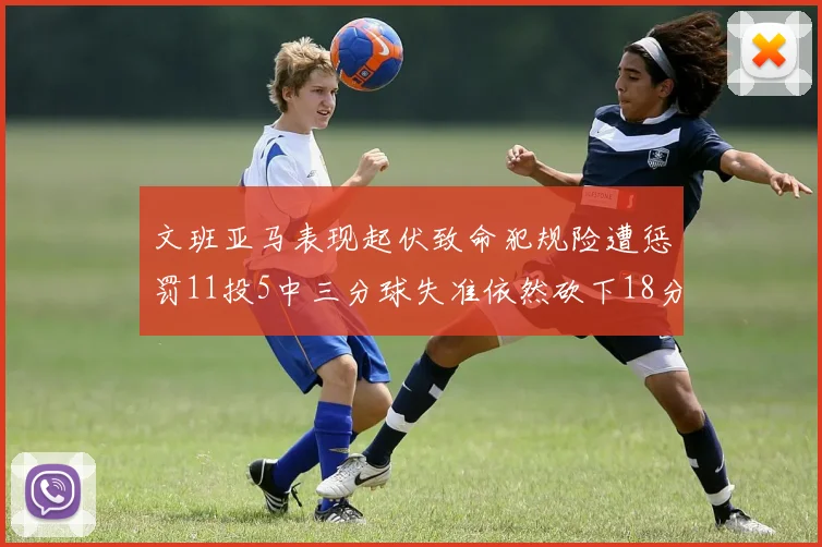 文班亚马表现起伏致命犯规险遭惩罚11投5中三分球失准依然砍下18分5板2帽