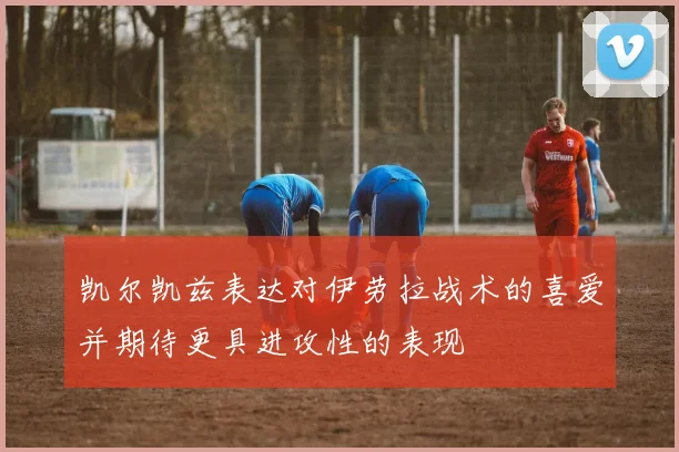 凯尔凯兹表达对伊劳拉战术的喜爱并期待更具进攻性的表现