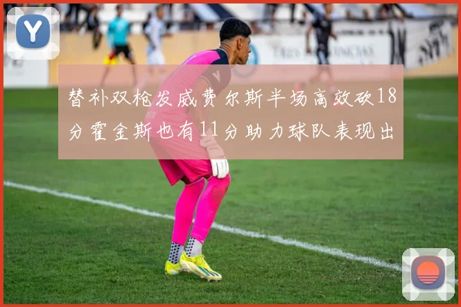 替补双枪发威费尔斯半场高效砍18分霍金斯也有11分助力球队表现出色