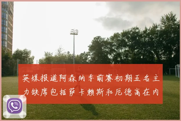 英媒报道阿森纳季前赛初期五名主力缺席包括萨卡赖斯和厄德高在内