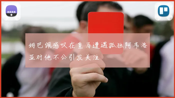 姆巴佩感叹在皇马遭遇孤独阿韦洛亚对他不公引发关注