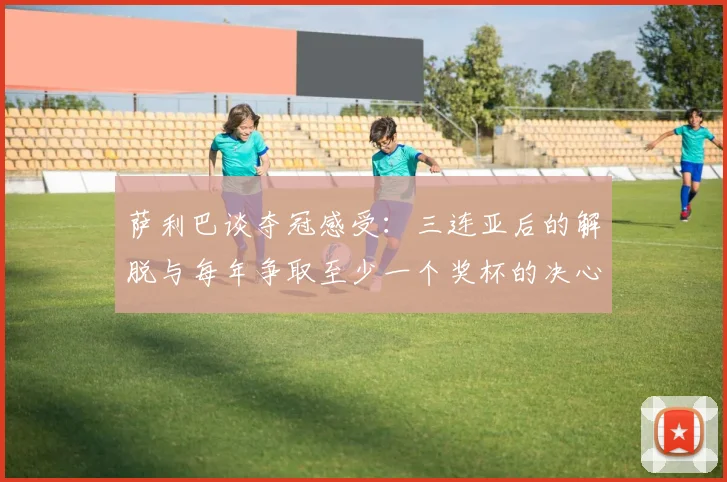 萨利巴谈夺冠感受：三连亚后的解脱与每年争取至少一个奖杯的决心