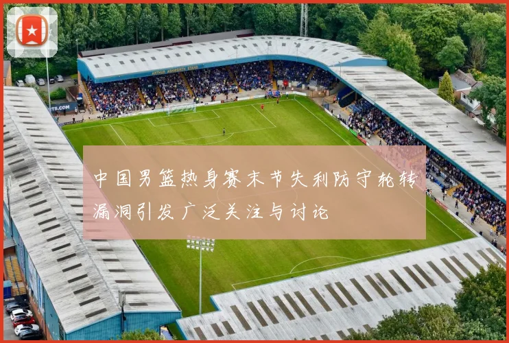 中国男篮热身赛末节失利防守轮转漏洞引发广泛关注与讨论